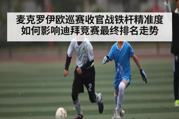 麦克罗伊欧巡赛收官战铁杆精准度如何影响迪拜竞赛最终排名走势